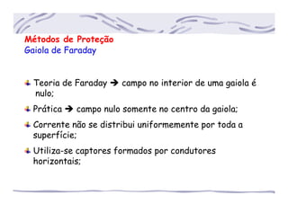Métodos de Proteção
Gaiola de Faraday
Teoria de Faraday campo no interior de uma gaiola é
.....nulo;
Prática campo nulo somente no centro da gaiola;
Corrente não se distribui uniformemente por toda a
....superfície;
Utiliza-se captores formados por condutores
....horizontais;
 