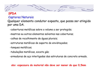 SPDA
Captores Naturais
Qualquer elemento condutor exposto, que possa ser atingido
por uma DA.
-coberturas metálicas sobre o volume a ser protegido;
-mastros ou outros elementos salientes nas coberturas;
-calhas de recolhimento de águas pluviais;
-estruturas metálicas de suporte de envidraçados;
-tanques metálicos;
-tubulações metálicas, exceto gás;
-armaduras de aço interligadas das estruturas de concreto armado.
obs: espessura do material não deve ser menor do que 0,5mm
 