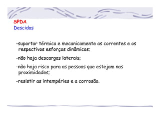 SPDA
Descidas
-suportar térmica e mecanicamente as correntes e os
..respectivos esforços dinâmicos;
-não haja descargas laterais;
-não haja risco para as pessoas que estejam nas
..proximidades;
-resistir as intempéries e a corrosão.
 