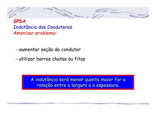 SPDA
Indutância dos Condutores
Amenizar problema:
- aumentar seção do condutor
- utilizar barras chatas ou fitas
A indutância será menor quanto maior for a
relação entre a largura e a espessura.
 