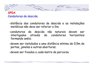 SPDA
Condutores de descida
-distância dos condutores de descida e as instalações
..metálicas não deve ser inferior a 2m;
-condutores de descida não naturais devem ser
..interligados através de condutores horizontais
..formando anéis;
-devem ser instalados a uma distância mínima de 0,5m de
..portas, janelas e outras aberturas;
-devem ser fixados a cada metro de percurso.
 