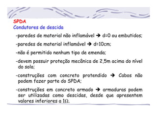 SPDA
Condutores de descida
-paredes de material não inflamável d=0 ou embutidos;
-paredes de material inflamável d=10cm;
-não é permitido nenhum tipo de emenda;
-devem possuir proteção mecânica de 2,5m acima do nível
..do solo;
-construções com concreto protendido Cabos não
..podem fazer parte do SPDA;
-construções em concreto armado armaduras podem
..ser utilizadas como descidas, desde que apresentem
..valores inferiores a 1Ω.
 