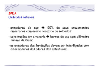 SPDA
Eletrodos naturais
-armaduras de aço 50% de seus cruzamentos
..amarrados com arame recozido ou soldados;
-construções em alvenaria barras de aço com diâmetro
..mínimo de 8mm;
-as armaduras das fundações devem ser interligadas com
..as armaduras dos pilares das estruturas.
 