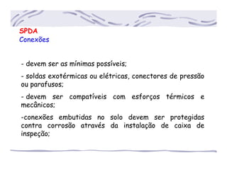 SPDA
Conexões
- devem ser as mínimas possíveis;
- soldas exotérmicas ou elétricas, conectores de pressão
ou parafusos;
- devem ser compatíveis com esforços térmicos e
mecânicos;
-conexões embutidas no solo devem ser protegidas
contra corrosão através da instalação de caixa de
inspeção;
 