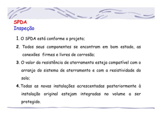 SPDA
Inspeção
1. O SPDA está conforme o projeto;
2. Todos seus componentes se encontram em bom estado, as
......conexões firmes e livres de corrosão;
3. O valor da resistência de aterramento esteja compatível com o
.....arranjo do sistema de aterramento e com a resistividade do
.....solo;
4.Todas as novas instalações acrescentadas posteriormente à
.....instalação original estejam integradas no volume a ser
.....protegido.
 