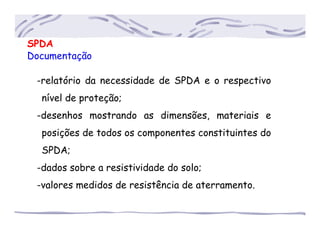 SPDA
Documentação
-relatório da necessidade de SPDA e o respectivo
..nível de proteção;
-desenhos mostrando as dimensões, materiais e
..posições de todos os componentes constituintes do
..SPDA;
-dados sobre a resistividade do solo;
-valores medidos de resistência de aterramento.
 