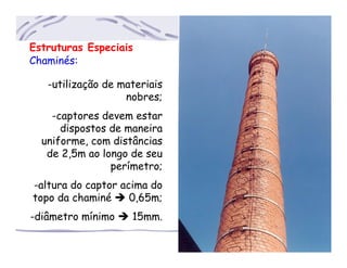 Estruturas Especiais
Chaminés:
-utilização de materiais
..nobres;
-captores devem estar
dispostos de maneira
uniforme, com distâncias
de 2,5m ao longo de seu
perímetro;
-altura do captor acima do
topo da chaminé 0,65m;
-diâmetro mínimo 15mm.
 