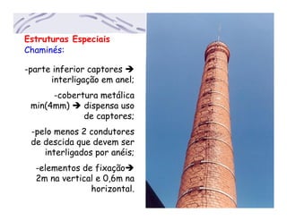 Estruturas Especiais
Chaminés:
-parte inferior captores
interligação em anel;
-cobertura metálica
min(4mm) dispensa uso
de captores;
-pelo menos 2 condutores
de descida que devem ser
interligados por anéis;
-elementos de fixação
2m na vertical e 0,6m na
horizontal.
 