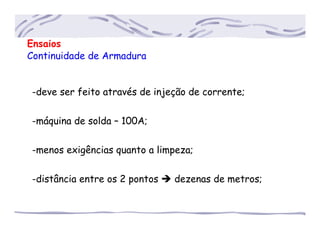 Ensaios
Continuidade de Armadura
-deve ser feito através de injeção de corrente;
-máquina de solda – 100A;
-menos exigências quanto a limpeza;
-distância entre os 2 pontos dezenas de metros;
 