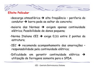 Efeito Pelicular
-descarga atmosférica alta freqüência – periferia do
..condutor barra pode se soltar do concreto;
-maioria das Normas exigem apenas continuidade
..elétrica; Possibilidade de danos pequena;
-Norma Italiana CEI exige 0,1Ω entre 2 pontos da
..estrutura;
-IEC recomenda acompanhamento das amarrações –
..responsabilidade pela continuidade elétrica;
-Dificuldade em garantir continuidade elétrica
..utilização de ferragens somente para o SPDA.
CEI - Comitato Elettrotecnico Italiano
 