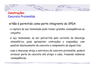 Construções
Concreto Protendido
Não é permitido como parte integrante do SPDA
-a ruptura do aço tensionado pode trazer grandes conseqüências ao
..conjunto;
-o aço tensionado, ao ser percorrido pela corrente da descarga
..atmosférica, pode apresentar contrações e expansões, com
..possível destacamento do concreto e rompimento de alguns fios;
-caso a descarga atinja a estrutura de concreto protendido, poderá
..arrancar parte do concreto até atingir o cabo, trazendo inúmeras
..conseqüências.
 