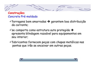 Construções
Concreto Pré-moldado
ferragens bem amarradas garantem boa distribuição
...da corrente;
se comporta como estrutura auto protegida
...apresenta blindagem razoável para equipamentos em
...seu interior;
fabricantes fornecem peças com chapas metálicas nas
....pontas que irão se encaixar em outras peças.
 