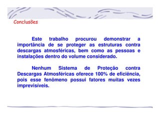 Conclusões
Este trabalho procurou demonstrar a
importância de se proteger as estruturas contra
descargas atmosféricas, bem como as pessoas e
instalações dentro do volume considerado.
Nenhum Sistema de Proteção contra
Descargas Atmosféricas oferece 100% de eficiência,
pois esse fenômeno possui fatores muitas vezes
imprevisíveis.
 
