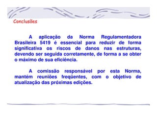 Conclusões
A aplicação da Norma Regulamentadora
Brasileira 5419 é essencial para reduzir de forma
significativa os riscos de danos nas estruturas,
devendo ser seguida corretamente, de forma a se obter
o máximo de sua eficiência.
A comissão responsável por esta Norma,
mantém reuniões freqüentes, com o objetivo de
atualização das próximas edições.
 