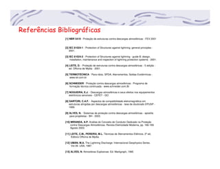 Referências Bibliográficas
[1] NBR 5419 - Proteção de estruturas contra descargas atmosféricas - FEV 2001
[2] IEC 61024-1 - Protection of Structures against lightning: general principles -
2001.
[3] IEC 61024-2 - Protection of Structures against lightning - guide B: design,
installation, maintenance and inspection of lightning protection systems - 2001.
[4] LEITE, D. - Proteção de estruturas contra descargas atmosféricas - 5 edição -
ed. Officina de Mydia - 2001.
[5] TERMOTÉCNICA - Para-ráios, SPDA, Aterramentos, Soldas Exotérmicas -
www.tel.com.br
[6] SCHNEIDER - Proteção contra descargas atmosféricas - Programa de
formação técnica continuada - www.schneider.com.Br
[7] NOGUEIRA, E.J. - Descargas atmosféricas e seus efeitos nos equipamentos
eletrônicos sensíveis - CEFET - GO
[8] SARTORI, C.A.F. - Aspectos de compatibilidade eletromagnética em
estruturas atingidas por descargas atmosféricas - tese de doutorado EPUSP -
1999.
[9] ALVES, N. - Sistemas de proteção contra descargas atmosféricas - apostila
para projetistas - BH - 2003.
[10] MIRANDA, A.P. Análise do Conceito de Condutor Dedicado na Proteção
contra Descargas Atmosféricas. Revista Eletricidade Moderna, pp. 166-169.
Agosto 2003.
[11] LEITE, C.M., PEREIRA, M.L. Técnicas de Aterramentos Elétricos. 2º ed,
Editora Officina de Mydia.
[12] UMAN, M.A. The Lightning Discharge. Internacional Geophysics Series.
Vol.39. USA, 1987.
[13] ALVES, N. Atmosferas Explosivas: Ed. Markgraph, 1995
 