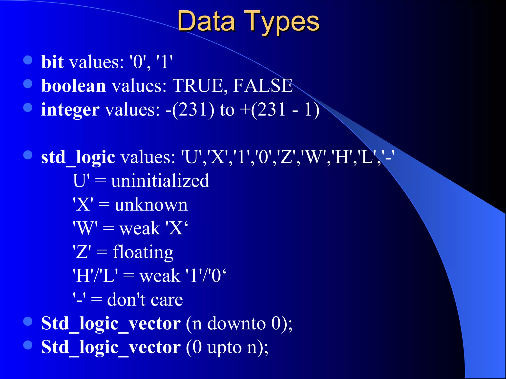 Data Types bit  values: '0', '1'  boolean  values: TRUE, FALSE  integer  values: -(231) to +(231 - 1) std_logic  values: 'U','X','1','0','Z','W','H','L','-'  U' = uninitialized 'X' = unknown 'W' = weak 'X‘ 'Z' = floating 'H'/'L' = weak '1'/'0‘ '-' = don't care Std_logic_vector  (n downto 0); Std_logic_vector  (0 upto n); 