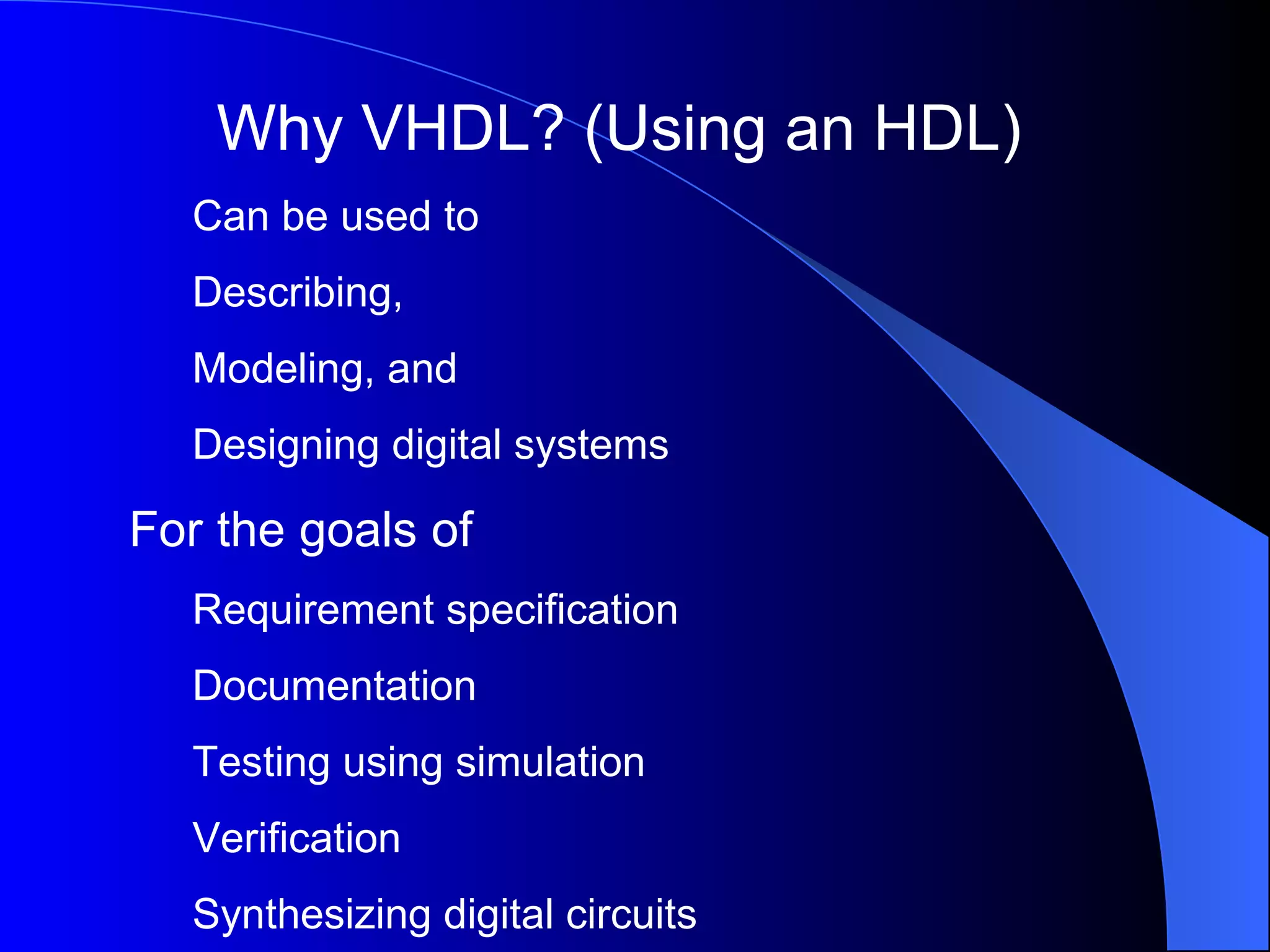 Why VHDL? (Using an HDL) Can be used to Describing, Modeling, and Designing digital systems For the goals of Requirement specification Documentation Testing using simulation Verification Synthesizing digital circuits 