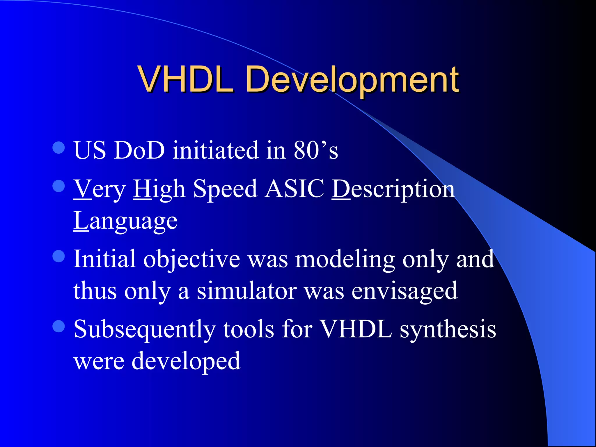VHDL Development US DoD initiated in 80’s V ery  H igh Speed ASIC  D escription  L anguage Initial objective was modeling only and thus only a simulator was envisaged Subsequently tools for VHDL synthesis were developed  