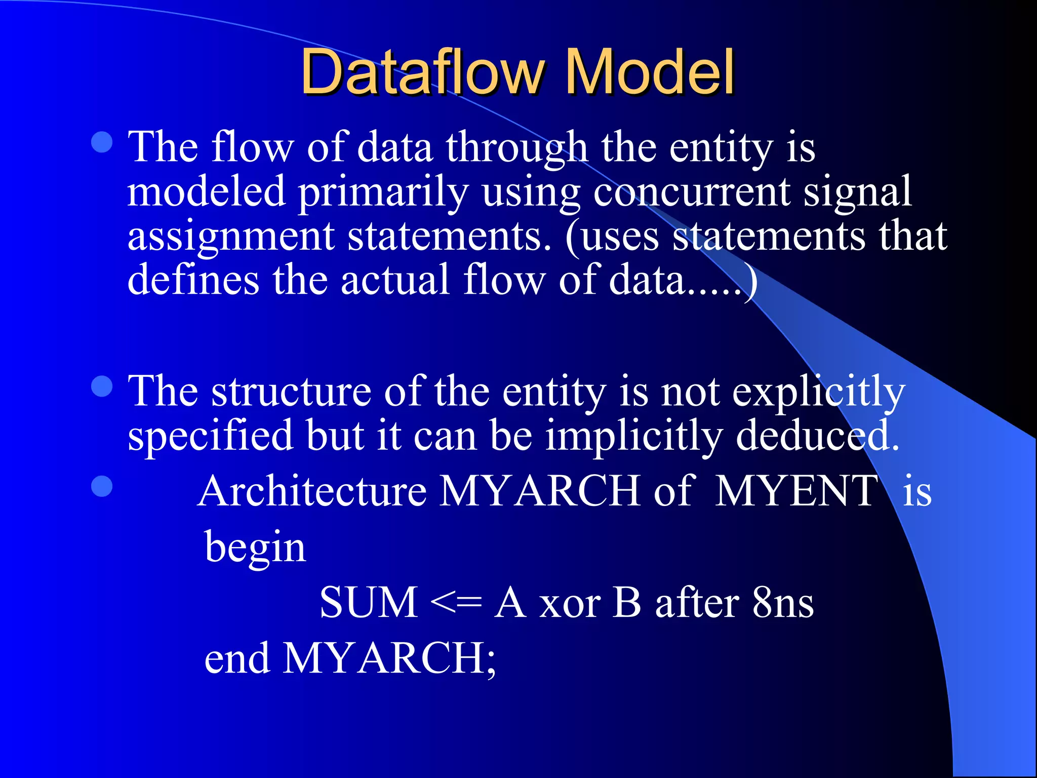 Dataflow Model The flow of data through the entity is modeled primarily using concurrent signal assignment statements. (uses statements that defines the actual flow of data.....) The structure of the entity is not explicitly specified but it can be implicitly deduced. Architecture MYARCH of  MYENT  is begin   SUM <= A xor B after 8ns end MYARCH; 
