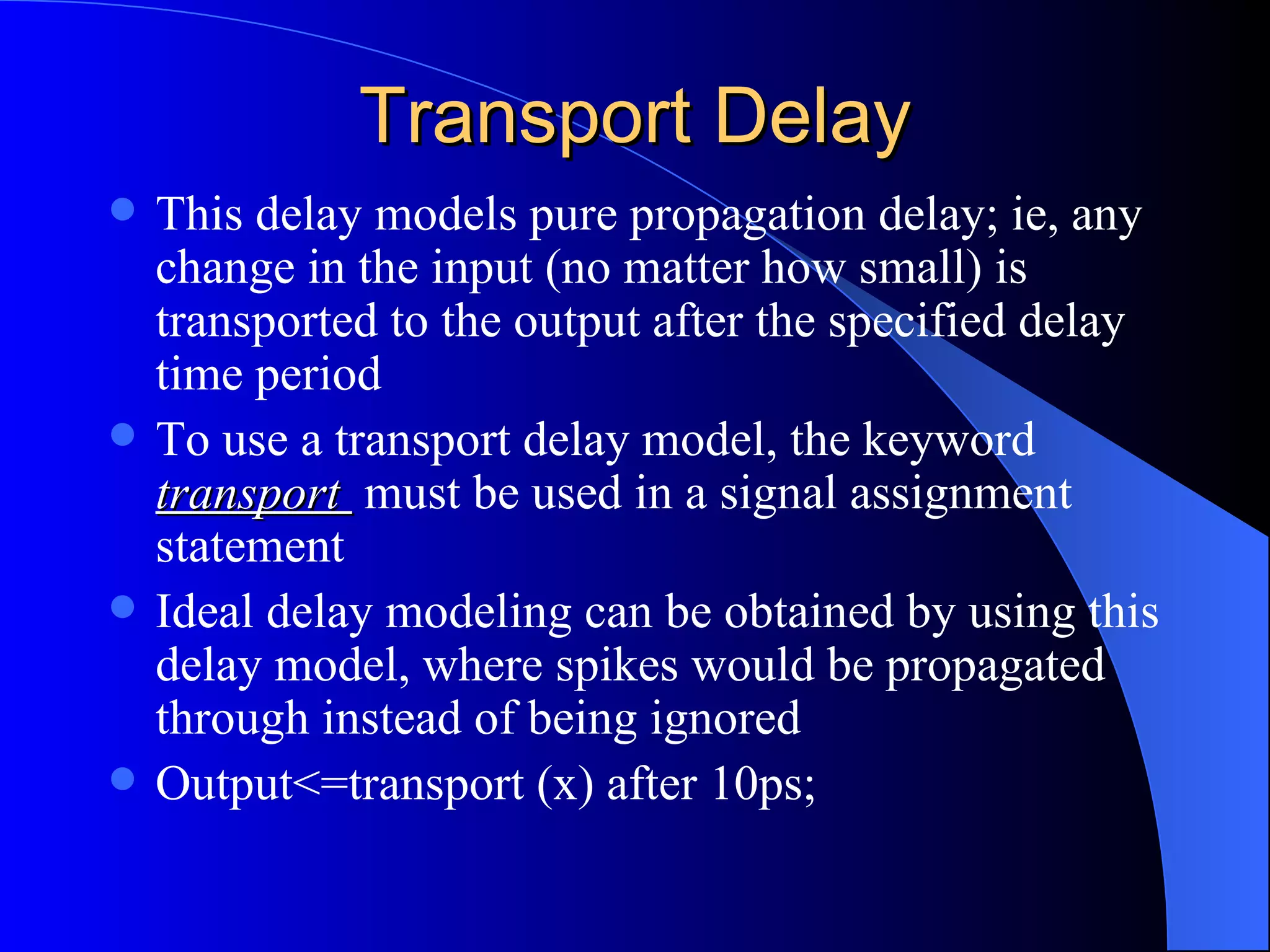 Transport Delay This delay models pure propagation delay; ie, any change in the input (no matter how small) is transported to the output after the specified delay time period To use a transport delay model, the keyword  transport  must be used in a signal assignment statement Ideal delay modeling can be obtained by using this delay model, where spikes would be propagated through instead of being ignored Output<=transport (x) after 10ps; 