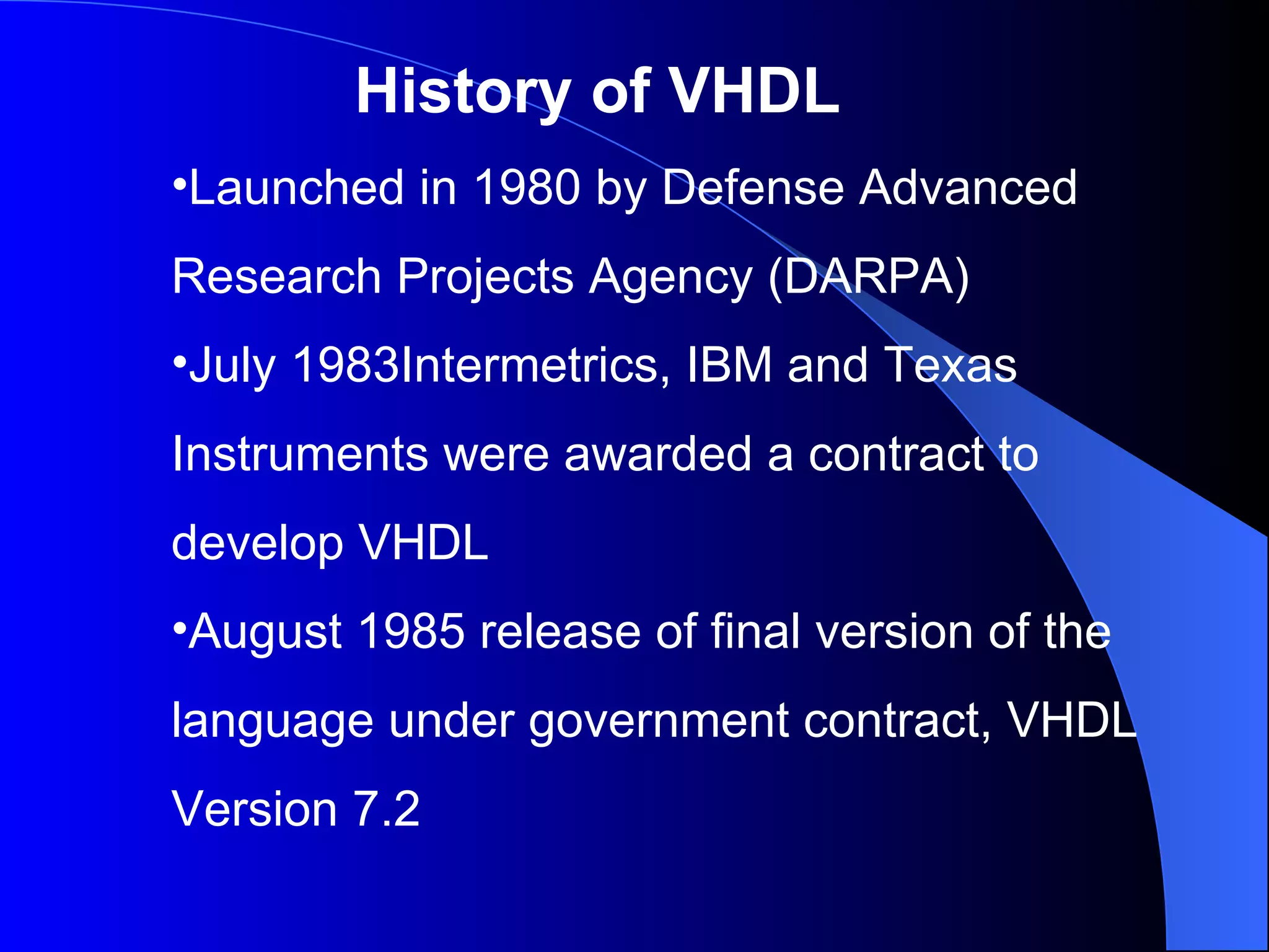 History of VHDL Launched in 1980 by Defense Advanced Research Projects Agency (DARPA) July 1983Intermetrics, IBM and Texas Instruments were awarded a contract to develop VHDL August 1985 release of final version of the language under government contract, VHDL Version 7.2 