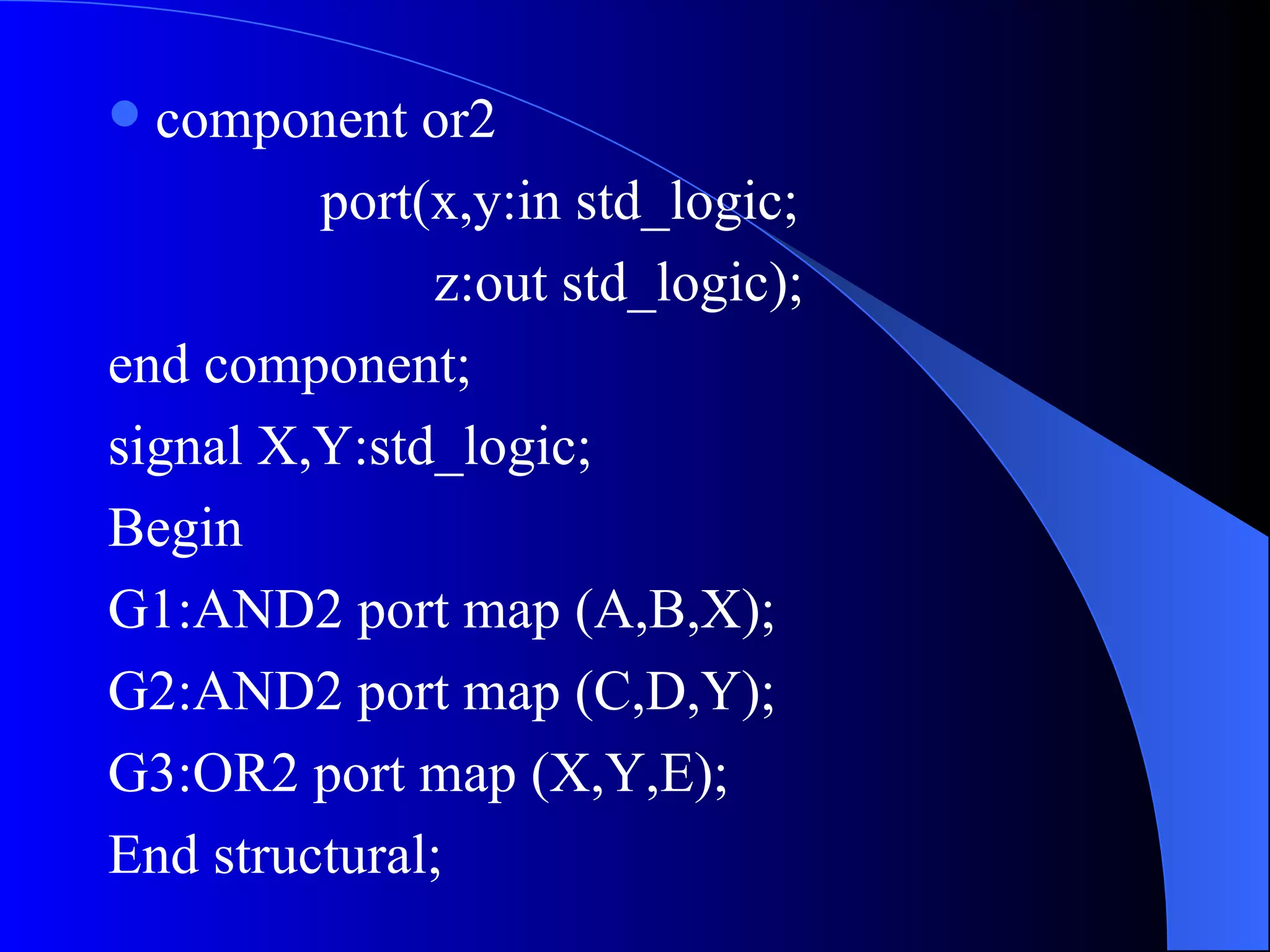component or2 port(x,y:in std_logic; z:out std_logic); end component; signal X,Y:std_logic; Begin  G1:AND2 port map (A,B,X); G2:AND2 port map (C,D,Y); G3:OR2 port map (X,Y,E); End structural; 