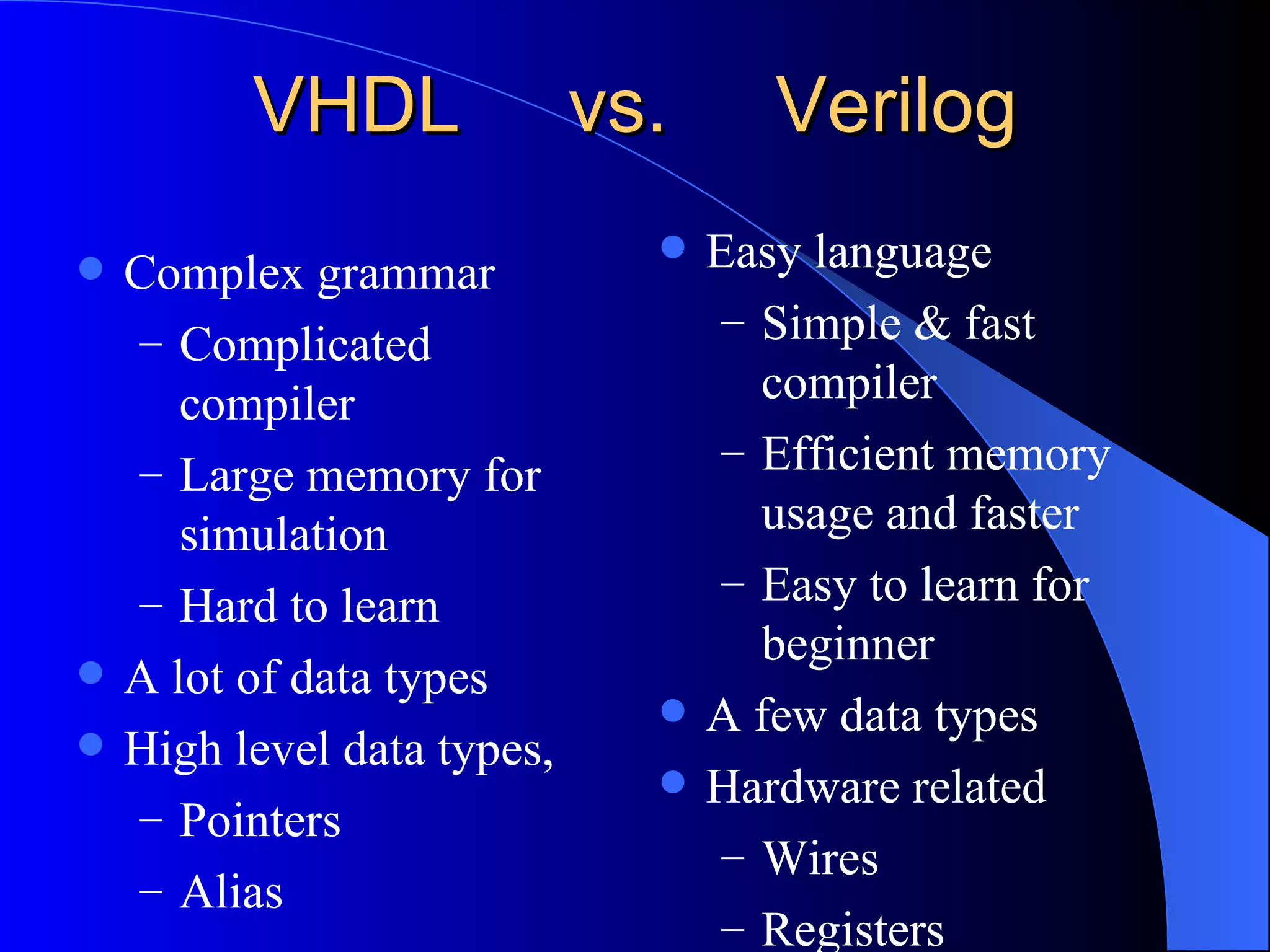 VHDL  vs.  Verilog Complex grammar Complicated compiler Large memory for simulation Hard to learn A lot of data types High level data types, Pointers Alias  Easy language Simple & fast compiler Efficient memory usage and faster Easy to learn for beginner A few data types Hardware related Wires Registers 