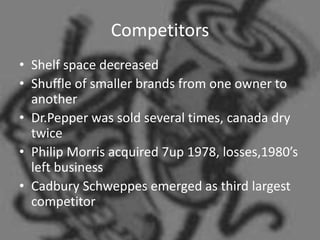 Competitors
• Shelf space decreased
• Shuffle of smaller brands from one owner to
  another
• Dr.Pepper was sold several times, canada dry
  twice
• Philip Morris acquired 7up 1978, losses,1980’s
  left business
• Cadbury Schweppes emerged as third largest
  competitor
 