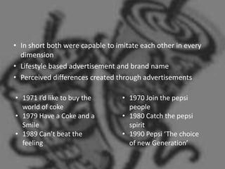 • In short both were capable to imitate each other in every
  dimension
• Lifestyle based advertisement and brand name
• Perceived differences created through advertisements

• 1971 I’d like to buy the        • 1970 Join the pepsi
  world of coke                     people
• 1979 Have a Coke and a          • 1980 Catch the pepsi
  Smile                             spirit
• 1989 Can’t beat the             • 1990 Pepsi ‘The choice
  feeling                           of new Generation’
 
