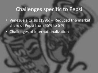 Challenges specific to Pepsi
• Venezuela Crisis (1996) - Reduced the market
  share of Pepsi from 45% to 5 %
• Challenges of internationalization
 