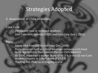 Strategies Adopted
2. Association of CSDs to obesity

Coca Cola
   −    Introduced new or renamed products
   −    Diet Coke with Splenda (2005) and Coca Cola Zero ( 2005)

Pepsi
   −    Sierra Mist Free (2004) and Pepsi One (2005)
   −    Pepsi declared itself as a total beverage company and move
        more aggressively than Coke to the non CSDs segment
   −    By 2004, Pepsi had a market share of 47.3 % in the US non Carb
        market compare to Coke’s share of 27.0 %
   −    Treating Diet Pepsi as its flagship brand
 
