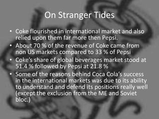 On Stranger Tides
• Coke flourished in international market and also
  relied upon them far more then Pepsi.
• About 70 % of the revenue of Coke came from
  non US markets compared to 33 % of Pepsi
• Coke’s share of global beverages market stood at
  51.4 % followed by Pepsi at 21.8 %
• Some of the reasons behind Coca Cola’s success
  in the international markets was due to its ability
  to understand and defend its positions really well
  (except the exclusion from the ME and Soviet
  bloc.)
 