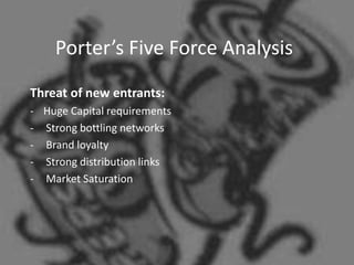 Porter’s Five Force Analysis
Threat of new entrants:
- Huge Capital requirements
- Strong bottling networks
- Brand loyalty
- Strong distribution links
- Market Saturation
 