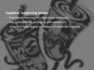 Suppliers’ bargaining power:
- Few inputs required for concentrate producers
- Inputs for bottlers-packaging and sweeteners
- Coke and Pepsi-largest customers of metal can industry
 