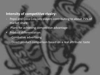 Intensity of competitive rivalry:
- Pepsi and Coca Cola key players contributing to about 75% of
  market share
- Plank for achieving competitive advantage:
• Product differentiation
  - Combative advertising
  - Direct product comparison based on a real attribute: taste
 