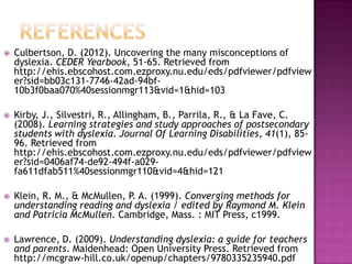    Culbertson, D. (2012). Uncovering the many misconceptions of
    dyslexia. CEDER Yearbook, 51-65. Retrieved from
    http://ehis.ebscohost.com.ezproxy.nu.edu/eds/pdfviewer/pdfview
    er?sid=bb03c131-7746-42ad-94bf-
    10b3f0baa070%40sessionmgr113&vid=1&hid=103

   Kirby, J., Silvestri, R., Allingham, B., Parrila, R., & La Fave, C.
    (2008). Learning strategies and study approaches of postsecondary
    students with dyslexia. Journal Of Learning Disabilities, 41(1), 85-
    96. Retrieved from
    http://ehis.ebscohost.com.ezproxy.nu.edu/eds/pdfviewer/pdfview
    er?sid=0406af74-de92-494f-a029-
    fa611dfab511%40sessionmgr110&vid=4&hid=121

   Klein, R. M., & McMullen, P. A. (1999). Converging methods for
    understanding reading and dyslexia / edited by Raymond M. Klein
    and Patricia McMullen. Cambridge, Mass. : MIT Press, c1999.

   Lawrence, D. (2009). Understanding dyslexia: a guide for teachers
    and parents. Maidenhead: Open University Press. Retrieved from
    http://mcgraw-hill.co.uk/openup/chapters/9780335235940.pdf
 