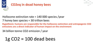 CO2eq in dead honey bees
1g CO2 = 100 dead bees
Hollocene extinction rate = 140 000 species /year
7 honey bee species = 30 trillion bees
Hypothesis: humans are responsible for the hollocene extinction and antropogenic CO2
emissions are a direct indicator of human impact on the envirnment
34 billion tonne CO2 emission / year
 