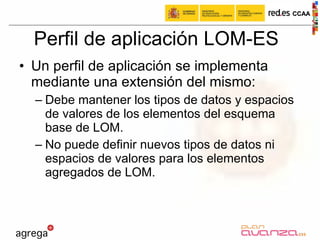 Perfil de aplicación LOM-ES Un perfil de aplicación se implementa mediante una extensión del mismo: Debe mantener los tipos de datos y espacios de valores de los elementos del esquema base de LOM. No puede definir nuevos tipos de datos ni espacios de valores para los elementos agregados de LOM. 