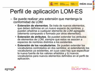 Perfil de aplicación LOM-ES Se puede realizar una extensión que mantenga la conformidad de LOM: Extensión de elementos . Se trata de nuevos elementos, que deben definirse en un nuevo espacio de nombres, y pueden añadirse a cualquier elemento de LOM agregado (elemento compuesto o formado por otros elementos). Extensión de atributos . Se pueden extender los atributos de elementos de LOM, siempre que estos se asocien a espacios de nombres distintos a los existentes. Extensión de los vocabularios . Se pueden extender los vocabularios controlados en dos sentidos: a) extendiendo los vocabularios ya existentes, en cuyo caso hay que especificar la nueva fuente de los valores añadidos y b) nuevos vocabularios para nuevos elementos definidos en el perfil de aplicación. 