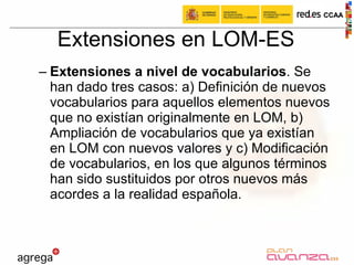 Extensiones en LOM-ES Extensiones a nivel de vocabularios . Se han dado tres casos: a) Definición de nuevos vocabularios para aquellos elementos nuevos que no existían originalmente en LOM, b) Ampliación de vocabularios que ya existían en LOM con nuevos valores y c) Modificación de vocabularios, en los que algunos términos han sido sustituidos por otros nuevos más acordes a la realidad española.  