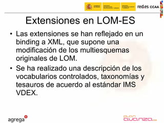 Extensiones en LOM-ES Las extensiones se han reflejado en un binding a XML, que supone una modificación de los multiesquemas originales de LOM.  Se ha realizado una descripción de los vocabularios controlados, taxonomías y tesauros de acuerdo al estándar IMS VDEX. 