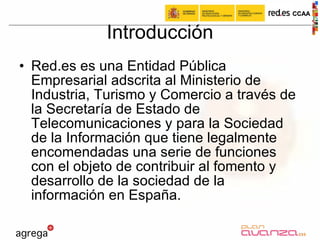 Introducción Red.es es una Entidad Pública Empresarial adscrita al Ministerio de Industria, Turismo y Comercio a través de la Secretaría de Estado de Telecomunicaciones y para la Sociedad de la Información que tiene legalmente encomendadas una serie de funciones con el objeto de contribuir al fomento y desarrollo de la sociedad de la información en España.  