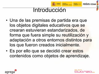 Introducción Una de las premisas de partida era que los objetos digitales educativos que se crearan estuvieran estandarizados, de forma que fuera simple su reutilización y adaptación a otros entornos distintos para los que fueron creados inicialmente. Es por ello que se decidió crear estos contenidos como objetos de aprendizaje.  