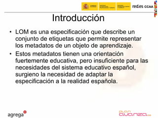 Introducción LOM es una especificación que describe un conjunto de etiquetas que permite representar los metadatos de un objeto de aprendizaje.  Estos metadatos tienen una orientación fuertemente educativa, pero insuficiente para las necesidades del sistema educativo español, surgieno la necesidad de adaptar la especificación a la realidad española.  