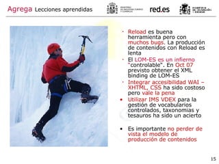 Reload  es buena herramienta pero con  muchos bugs.  La producción de contenidos con Reload es lenta El  LOM-ES es un infierno “ controlable“. En  Oct 07  previsto obtener el XML binding de LOM-ES Integrar accesibilidad WAI – XHTML, CSS  ha sido costoso pero  vale la pena Utilizar IMS VDEX  para la gestión de vocabularios controlados, taxonomias y tesauros ha sido un acierto Es importante  no perder de vista el modelo de producción de contenidos Agrega   Lecciones aprendidas 