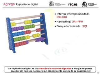 Agrega   Repositorio digital Interfaz interoperabilidad:  IMS DRI Harvesting:  OAI-PMH Búsqueda federada:  SQI Un repositorio digital es un  almacén de recursos digitales  a los que se puede acceder sin que sea necesario un conocimiento previo de su organización 