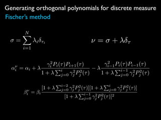 Generating orthogonal polynomials for discrete measure
Fischer’s method
=
NX
i=1
i ⌧i ⌫ = + ⌧
↵⌫
i = ↵i +
2
i Pi(⌧)Pi+1(⌧)
1 +
Pi
j=0
2
j P2
j (⌧)
2
i 1Pi(⌧)Pi 1(⌧)
1 +
Pi 1
j=0
2
j P2
j (⌧)
⌫
i = i
[1 +
Pi 2
j=0
2
j P2
j (⌧)][1 +
Pi
j=0
2
j P2
j (⌧)]
[1 +
Pi 1
j=0
2
j P2
j (⌧)]2
 