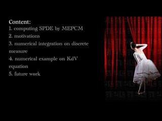 Content:	 
1. computing SPDE by MEPCM
2. motivations
3. numerical integration on discrete
measure
4. numerical example on KdV
equation
5. future work
 