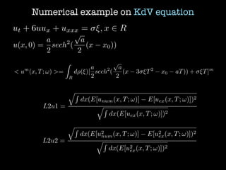 Numerical example on KdV equation
ut + 6uux + uxxx = ⇠, x 2 R
u(x, 0) =
a
2
sech2
(
p
a
2
(x x0))
< um
(x, T; !) >=
Z
R
d⇢(⇠)[
a
2
sech2
(
p
a
2
(x 3 ⇠T2
x0 aT)) + ⇠T]m
L2u1 =
qR
dx(E[unum(x, T; !)] E[uex(x, T; !)])2
qR
dx(E[uex(x, T; !)])2
L2u2 =
qR
dx(E[u2
num(x, T; !)] E[u2
ex(x, T; !)])2
qR
dx(E[u2
ex(x, T; !)])2
 