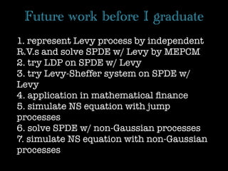 Future work before I graduate
1. represent Levy process by independent
R.V.s and solve SPDE w/ Levy by MEPCM
2. try LDP on SPDE w/ Levy
3. try Levy-Sheffer system on SPDE w/
Levy
4. application in mathematical ﬁnance
5. simulate NS equation with jump
processes
6. solve SPDE w/ non-Gaussian processes
7. simulate NS equation with non-Gaussian
processes
 